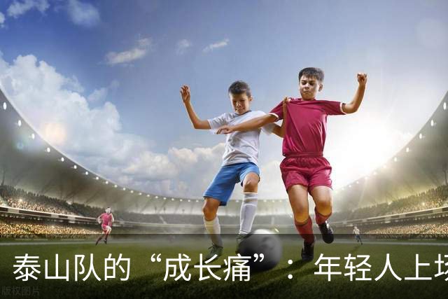 泰山队的“成长痛”：年轻人上场，老将洗牌，都是为了明天
