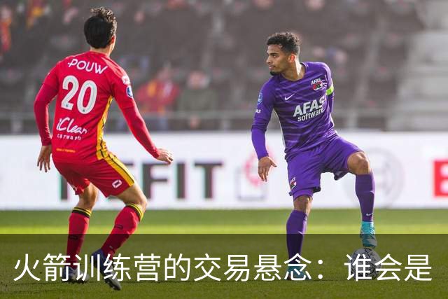 火箭训练营的交易悬念：谁会是“出局”选手？